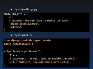 •mysite/settings.py
INSTALLED_APPS = (
    # ...
    # Uncomment the next line to enable the admin:
    'django.contrib.admin',
    'webtoon',
)

    •mysite/urls.py
from django.contrib import admin
admin.autodiscover()

urlpatterns = patterns('',
    # ...
    # Uncomment the next line to enable the admin:
    url(r'^admin/', include(admin.site.urls)),
)
 
