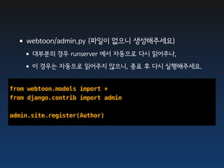 •webtoon/admin.py (파일이 없으니 생성해주세요)
   •대부분의 경우 runserver 에서 자동으로 다시 읽어주나,
   •이 경우는 자동으로 읽어주지 않으니, 종료 후 다시 실행해주세요.

from webtoon.models import *
from django.contrib import admin

admin.site.register(Author)
 