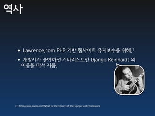 역사


 • Lawrence.com PHP 기반 웹사이트 유지보수를 위해.1
 •개발자가 좋아하던 기타리스트인 Django Reinhardt 의
     이름을 따서 지음.




 [1] http://www.quora.com/What-is-the-history-of-the-Django-web-framework
 
