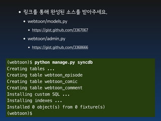 •링크를 통해 완성된 소스를 받아주세요.
     •webtoon/models.py
       • https://gist.github.com/3367067
     •webtoon/admin.py
       • https://gist.github.com/3368666

(webtoon)$ python manage.py syncdb
Creating tables ...
Creating table webtoon_episode
Creating table webtoon_comic
Creating table webtoon_comment
Installing custom SQL ...
Installing indexes ...
Installed 0 object(s) from 0 fixture(s)
(webtoon)$
 