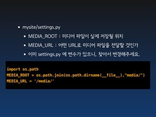 •mysite/settings.py
    •MEDIA_ROOT : 미디어 파일이 실제 저장될 위치
    •MEDIA_URL : 어떤 URL로 미디어 파일을 전달할 것인가
    •이미 settings.py 에 변수가 있으니, 찾아서 변경해주세요.
import os.path
MEDIA_ROOT = os.path.join(os.path.dirname(__file__),"media/")
MEDIA_URL = '/media/'
 