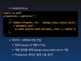•mysite/urls.py
import os.path
urlpatterns = patterns('',
    ...
    (r'^media/(?P<path>.*)$', 'django.views.static.serve',
        {'document_root':
         os.path.join(os.path.dirname(__file__),'media')}
    ),
)

   •STATIC / MEDIA 파일 전달
    •원래 Django 의 역할이 아님.
    •개발 편의를 위해 django.views.static.serve 사용
    •Production 에서는 절대 사용 금지!
 