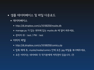 •샘플 데이터베이스 및 파일 다운로드
 •데이터베이스
  • http://dl.dropbox.com/u/16168259/mysite.db
  • manage.py 가 있는 위치에 있는 mysite.db 에 덮어 씌우세요.
  • 관리자 ID : test / PW : test
 •이미지 파일
  • http://dl.dropbox.com/u/16168259/comics.zip
  • 압축 해제 후, mysite/media/comics 안에 모든 jpg 파일을 복사해주세요.
  • 모든 이미지는 네이버와 각 작가분에게 저작권이 있습니다. (?)
 