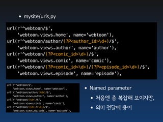 •mysite/urls.py
url(r'^webtoon/$',
    'webtoon.views.home', name='webtoon'),
url(r'^webtoon/author/(?P<author_id>d+)/$',
    'webtoon.views.author', name='author'),
url(r'^webtoon/(?P<comic_id>d+)/$',
    'webtoon.views.comic', name='comic'),
url(r'^webtoon/(?P<comic_id>d+)/(?P<episode_id>d+)/$',
    'webtoon.views.episode', name='episode'),

url(r'^webtoon/$',
    'webtoon.views.home', name='webtoon'),
url(r'^webtoon/author/(d+)/$',
                                                •Named parameter
    'webtoon.views.author', name='author'),
url(r'^webtoon/(d+)/$',
    'webtoon.views.comic', name='comic'),
                                                 •처음엔 좀 복잡해 보이지만,
url(r'^webtoon/(d+)/(d+)/$',
    'webtoon.views.episode', name='episode'),
                                                 •의미 전달에 용이
 
