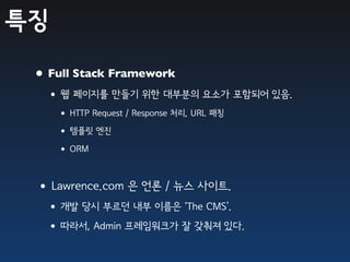 특징

 • Full Stack Framework
  •웹 페이지를 만들기 위한 대부분의 요소가 포함되어 있음.
     • HTTP Request / Response 처리, URL 패칭
     • 템플릿 엔진
     • ORM

 •Lawrence.com 은 언론 / 뉴스 사이트.
  •개발 당시 부르던 내부 이름은 ‘The CMS’.
  •따라서, Admin 프레임워크가 잘 갖춰져 있다.
 