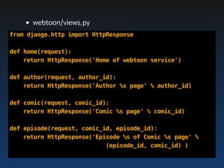 •webtoon/views.py
from django.http import HttpResponse

def home(request):
    return HttpResponse('Home of webtoon service')

def author(request, author_id):
    return HttpResponse('Author %s page' % author_id)

def comic(request, comic_id):
    return HttpResponse('Comic %s page' % comic_id)

def episode(request, comic_id, episode_id):
    return HttpResponse('Episode %s of Comic %s page' %
                            (episode_id, comic_id) )
 
