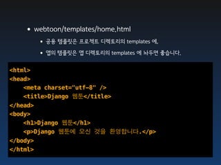 •webtoon/templates/home.html
      • 공용 템플릿은 프로젝트 디렉토리의 templates 에,
      • 앱의 템플릿은 앱 디렉토리의 templates 에 놔두면 좋습니다.
<html>
<head>
    <meta charset="utf-8" />
    <title>Django 웹툰</title>
</head>
<body>
    <h1>Django 웹툰</h1>
    <p>Django 웹툰에 오신 것을 환영합니다.</p>
</body>
</html>
 