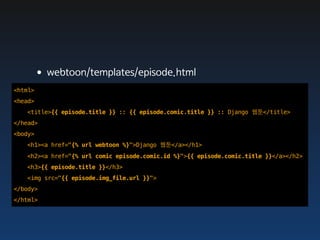 •webtoon/templates/episode.html
<html>
<head>
   <title>{{ episode.title }} :: {{ episode.comic.title }} :: Django 웹툰</title>
</head>
<body>
   <h1><a href="{% url webtoon %}">Django 웹툰</a></h1>
   <h2><a href="{% url comic episode.comic.id %}">{{ episode.comic.title }}</a></h2>
   <h3>{{ episode.title }}</h3>
   <img src="{{ episode.img_file.url }}">
</body>
</html>
 