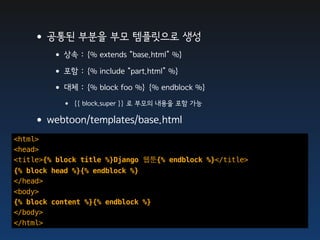 •공통된 부분을 부모 템플릿으로 생성
         • 상속 : {% extends “base.html” %}
         • 포함 : {% include “part.html” %}
         • 대체 : {% block foo %} {% endblock %}
           • {{ block.super }} 로 부모의 내용을 포함 가능
    •webtoon/templates/base.html
<html>
<head>
<title>{% block title %}Django 웹툰{% endblock %}</title>
{% block head %}{% endblock %}
</head>
<body>
{% block content %}{% endblock %}
</body>
</html>
 