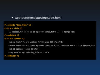 •webtoon/templates/episode.html
{% extends "base.html" %}
{% block title %}
   {{ episode.title }} :: {{ episode.comic.title }} :: Django 웹툰
{% endblock %}
{% block content %}
   <h1><a href="{% url webtoon %}">Django 웹툰</a></h1>
   <h2><a href="{% url comic episode.comic.id %}">{{ episode.comic.title }}</a></h2>
   <h3>{{ episode.title }}</h3>
   <img src="{{ episode.img_file.url }}">
{% endblock %}
 