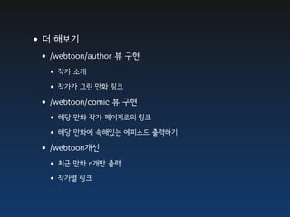 •더 해보기
 •/webtoon/author 뷰 구현
  • 작가 소개
  • 작가가 그린 만화 링크
 •/webtoon/comic 뷰 구현
  • 해당 만화 작가 페이지로의 링크
  • 해당 만화에 속해있는 에피소드 출력하기
 •/webtoon개선
  • 최근 만화 n개만 출력
  • 작가별 링크
 