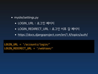 •mysite/settings.py
    •LOGIN_URL : 로그인 페이지
    •LOGIN_REDIRECT_URL : 로그인 이후 갈 페이지
    •https://docs.djangoproject.com/en/1.4/topics/auth/
LOGIN_URL = '/accounts/login/'
LOGIN_REDIRECT_URL = '/webtoon/'
 