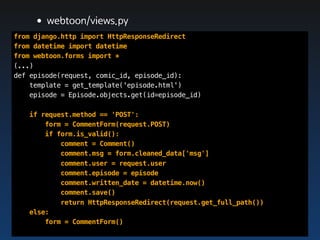 •webtoon/views.py
from django.http import HttpResponseRedirect
from datetime import datetime
from webtoon.forms import *
(...)
def episode(request, comic_id, episode_id):
    template = get_template('episode.html')
    episode = Episode.objects.get(id=episode_id)

   if request.method == 'POST':
       form = CommentForm(request.POST)
       if form.is_valid():
           comment = Comment()
           comment.msg = form.cleaned_data['msg']
           comment.user = request.user
           comment.episode = episode
           comment.written_date = datetime.now()
           comment.save()
           return HttpResponseRedirect(request.get_full_path())
   else:
       form = CommentForm()
 