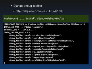 •Django debug toolbar
       •http://blog.naver.com/ez_/140162876100
(webtoon)$ pip install django-debug-toolbar

MIDDLEWARE_CLASSES += ('debug_toolbar.middleware.DebugToolbarMiddleware',)
INSTALLED_APPS += ('debug_toolbar',)
INTERNAL_IPS = ('127.0.0.1',)
DEBUG_TOOLBAR_PANELS = (
    'debug_toolbar.panels.version.VersionDebugPanel',
    'debug_toolbar.panels.timer.TimerDebugPanel',
    'debug_toolbar.panels.settings_vars.SettingsVarsDebugPanel',
    'debug_toolbar.panels.headers.HeaderDebugPanel',
    'debug_toolbar.panels.request_vars.RequestVarsDebugPanel',
    'debug_toolbar.panels.template.TemplateDebugPanel',
    'debug_toolbar.panels.sql.SQLDebugPanel',
    'debug_toolbar.panels.signals.SignalDebugPanel',
    'debug_toolbar.panels.logger.LoggingPanel',
    'debug_toolbar.panels.profiling.ProfilingDebugPanel',
)
 