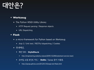 대안은?
 •Werkzeug
  • The Python WSGI Utility Library
    • HTTP Request parsing / Response objects
    • URL Dispatching
 •Flask
  • a micro-framework for Python based on Werkzeug
    • Jinja 2 / Unit test / RESTful dispatching / Cookies
  • 국내에선,
    • 패션 SNS - StyleSha.re
       •   http://engineering.stylesha.re/post/28761152299/styleshare-service-stack

    • 모바일 소셜 포인트 카드 -                DoDo / Spoqa 등이 사용중.

       •   http://spoqa.github.com/2012/01/16/wsgi-and-flask.html
 