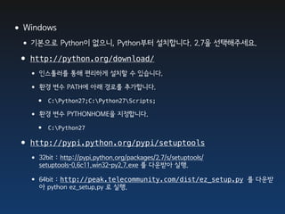 •Windows
 •기본으로 Python이 없으니, Python부터 설치합니다. 2.7을 선택해주세요.
 • http://python.org/download/
     • 인스톨러를 통해 편리하게 설치할 수 있습니다.
     • 환경 변수 PATH에 아래 경로를 추가합니다.
        •   C:Python27;C:Python27Scripts;

     • 환경 변수 PYTHONHOME을 지정합니다.
        •   C:Python27

 •   http://pypi.python.org/pypi/setuptools
     • 32bit : http://pypi.python.org/packages/2.7/s/setuptools/
        setuptools-0.6c11.win32-py2.7.exe 를 다운받아 실행.

     • 64bit : http://peak.telecommunity.com/dist/ez_setup.py      를 다운받
        아 python ez_setup.py 로 실행.
 