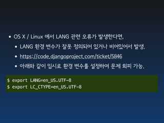 •OS X / Linux 에서 LANG 관련 오류가 발생한다면,
 •LANG 환경 변수가 잘못 정의되어 있거나 비어있어서 발생.
 •https://code.djangoproject.com/ticket/5846
 •아래와 같이 임시로 환경 변수를 설정하여 문제 회피 가능.
$ export LANG=en_US.UTF-8
$ export LC_CTYPE=en_US.UTF-8
 