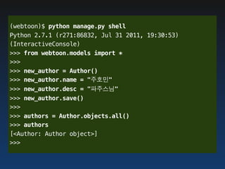 (webtoon)$ python manage.py shell
Python 2.7.1 (r271:86832, Jul 31 2011, 19:30:53)
(InteractiveConsole)
>>> from webtoon.models import *
>>>
>>> new_author = Author()
>>> new_author.name = "주호민"
>>> new_author.desc = "파주스님"
>>> new_author.save()
>>>
>>> authors = Author.objects.all()
>>> authors
[<Author: Author object>]
>>>
 