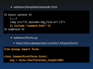 •webtoon/templates/episode.html
{% block content %}
    (...)
    <img src="{{ episode.img_file.url }}">
    {% include "comment.html" %}
{% endblock %}


   •webtoon/forms.py
     •https://docs.djangoproject.com/en/1.4/topics/forms/
from django import forms

class CommentForm(forms.Form):
    msg = forms.CharField(max_length=200)
 
