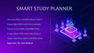 SMART STUDY PLANNER
Alia Aziz (2018-Arid-0965) [React Native]
Zainab Bibi (2018-Arid-1143) [Android]
Faheem Feroz (2018-Arid-0988) [Web]
Usman Khan (2018-Arid-1136) [Flutter]
Abdul Ahad Khan (2018-Arid-0948) [IOS]
Supervisor: Mr. Amir Rasheed
 