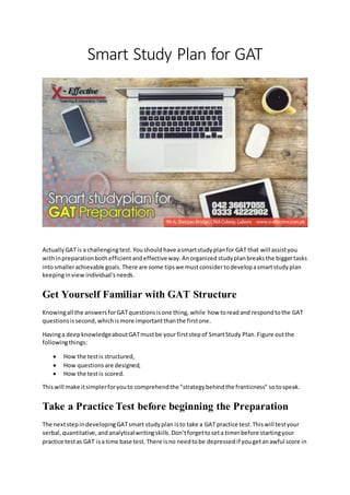 Smart Study Plan for GAT
Actually GATis a challengingtest. Youshouldhave asmartstudyplanfor GAT that will assistyou
withinpreparationboth efficientandeffectiveway.Anorganized study planbreaksthe biggertasks
intosmallerachievable goals.There are some tipswe mustconsidertodevelopasmartstudyplan
keepinginview individual’s needs.
Get Yourself Familiar with GAT Structure
Knowingall the answersforGATquestionsisone thing, while how toreadand respondtothe GAT
questionsissecond,whichismore importantthanthe firstone.
Havinga deepknowledgeaboutGATmustbe your firststepof SmartStudy Plan.Figure outthe
followingthings:
 How the testis structured,
 How questionsare designed,
 How the testis scored.
Thiswill make itsimplerforyouto comprehendthe "strategybehindthe franticness" sotospeak.
Take a Practice Test before beginning the Preparation
The nextstepindevelopingGATsmart studyplan isto take a GAT practice test.Thiswill testyour
verbal, quantitative,and analyticalwritingskills.Don’tforgettoseta timerbefore startingyour
practice testas GAT isa time base test. There isno needtobe depressed if yougetanawful score in
 