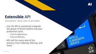 AI
• Use the API to seamlessly integrate
the power of Smart Submit into your
production cycle.
• Internal Applications
• External Websites
• API calls for every step of the
process, from indexing, filtering, and
more.
INTEGR ATE INTO A NY PLATFO R M
Extensible API
Add a footer 16
 