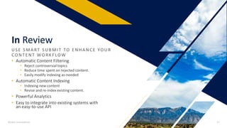 In Review
US E S MA RT S UBMIT TO E NHA NCE YO UR
CO NTE NT WO R KF LOW
• Automatic Content Filtering
• Reject controversial topics
• Reduce time spent on rejected content.
• Easily modify indexing as-needed
• Automatic Content Indexing
• Indexing new content
• Revise and re-index existing content.
• Powerful Analytics
• Easy to integrate into existing systems with
an easy-to-use API
Access Innovations 17
 