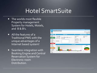 Hotel SmartSuite The worlds most flexible Property management System for Hotels, Motels, and  B & B’s.  All the features of a Traditional PMS with the unique advantages of a Internet based system! Seamless integration with Booking Engine and Central Reservation System for Electronic room Distribution.  