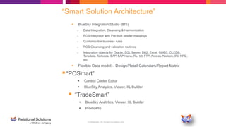 Confidential - for limited circulation only
“Smart Solution Architecture”
 BlueSky Integration Studio (BIS)
– Data Integration, Cleansing & Harmonization
– POS Integrator with Pre-built retailer mappings
– Customizable business rules
– POS Cleansing and validation routines
– Integration objects for Oracle, SQL Server, DB2, Excel, ODBC, OLEDB,
Teradata, Neteeza, SAP, SAP Hana, RL, txt, FTP, Access, Nielsen, IRI, NPD,
etc.
 Flexible Data model – Design/Retail Calendars/Report Matrix
“POSmart”
 Control Center Editor
 BlueSky Analytics, Viewer, XL Builder
 “TradeSmart”
 BlueSky Analytics, Viewer, XL Builder
 PromoPro
 