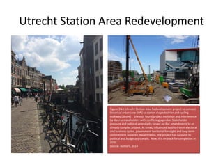 Utrecht Station Area Redevelopment
Figure 2&3: Utrecht Station Area Redevelopment project to connect
historical urban core (left) to station via pedestrian and cycling
walkway (above) . Site visit found project evolution and interference
by diverse stakeholders with conflicting agendas. Stakeholder
pressure and political serendipity forced ad-hoc amendments to an
already complex project. At times, influenced by short-term electoral
and business cycles, government territorial foresight and long-term
commitment wavered. Nevertheless, the project has survived its
political and budgetary travails. Now, it is on track for completion in
2030.
Source: Authors, 2014
 