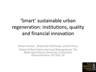 ‘Smart’ sustainable urban
regeneration: institutions, quality
and financial innovation
Simon Huston , Reyhaneh Rahimzad, and Ali Parsa
School of Real Estate and Land Management, The
Royal Agricultural University, Cirencester,
Gloucestershire, GL7 6JS, UK
 