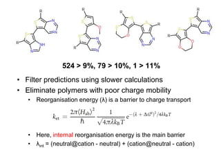 524 > 9%, 79 > 10%, 1 > 11%
• Filter predictions using slower calculations
• Eliminate polymers with poor charge mobility
   • Reorganisation energy (λ) is a barrier to charge transport




   • Here, internal reorganisation energy is the main barrier
   • λint = (neutral@cation - neutral) + (cation@neutral - cation)
 