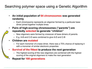 Searching polymer space using a Genetic Algorithm

  • An initial population of 64 chromosomes was generated
    randomly
     – Each chromosome represents an oligomer formed by a particular base
       dimer joined together multiple times
  • Pairs of high-scoring chromosomes (“parents”) are
    repeatedly selected to generate “children”
     – New oligomers were formed by crossover of base dimers of parents
     – E.g. A-B and C-D were combined to give A-D and C-B
  • Children are mutated
     – For each monomer of a base dimer, there was a 75% chance of replacing it
       with a monomer of similar electronic properties
  • Survival of the fittest to produce the next generation
     – The highest scoring of the new oligomers are combined with the highest
       scoring of the original oligomers to make the next generation
  • Repeat for 100 generations
 