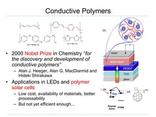 Conductive Polymers




• 2000 Nobel Prize in Chemistry “for
  the discovery and development of
  conductive polymers”
   – Alan J. Heeger, Alan G. MacDiarmid and
     Hideki Shirakawa
• Applications in LEDs and polymer
  solar cells
   – Low cost, availability of materials, better
     processability
   – But not yet efficient enough...
 