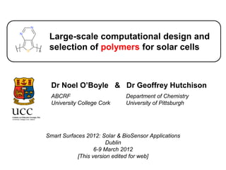 Large-scale computational design and
 selection of polymers for solar cells



  Dr Noel O’Boyle & Dr Geoffrey Hutchison
  ABCRF                       Department of Chemistry
  University College Cork     University of Pittsburgh




Smart Surfaces 2012: Solar & BioSensor Applications
                        Dublin
                   6-9 March 2012
            [This version edited for web]
 