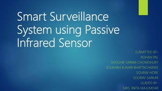Smart Surveillance
System using Passive
Infrared Sensor
SUBMITTED BY-
ROHAN PAL
SHOUVIK SARMA CHOWDHURY
SOURABH KUMAR BHATTACHARJEE
SOURAV HORE
SOURAV SARKAR
GUIDED BY-
MRS. RIKTA MAJUMDAR
 