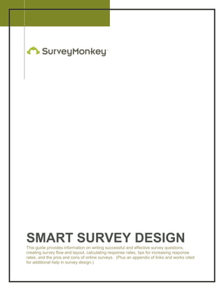 2008




SMART SURVEY DESIGN
This guide provides information on writing successful and effective survey questions,
creating survey flow and layout, calculating response rates, tips for increasing response
rates, and the pros and cons of online surveys. (Plus an appendix of links and works cited
for additional help in survey design.)
 
