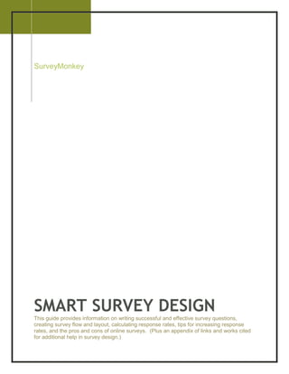 2008

SurveyMonkey




SMART SURVEY DESIGN
This guide provides information on writing successful and effective survey questions,
creating survey flow and layout, calculating response rates, tips for increasing response
rates, and the pros and cons of online surveys. (Plus an appendix of links and works cited
for additional help in survey design.)
 