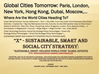 “X” - SUSTAINABLE, SMART AND SOCIAL
CITY STRATEGY:
“FUTURE GLOBAL CITIES “X” INITIATIVE
HTTP://WWW.SLIDESHARE.NET/ASHABOOK/AZAMAT-ABDOULLAEV
OCCUPYING ONLY 2% OF THE EARTH’S LAND MASS, OUR CITIES INHABIT 50% AND MORE HUMANS, CONSUMING THE PLANET’S NATURAL CAPITAL, 75
PER CENT OF GLOBAL RESOURCES, GENERATING 80 PER CENT OF GLOBAL GREENHOUSE GAS EMISSIONS, POLLUTING AIR, WATER AND SOIL.
EUROPE
JANUARY 2010 - NOVEMBER 2015 – MAY 2016 – AUGUST 2016 - FEBRUARY 2017
Global Cities of 21st century:
Paris, London, New York, Hong Kong, Dubai, Moscow,…
Where Are the World Cities Heading To?
Urban Technology Evolution: Social City Strategy/Policy/Technologies + Green City
Strategy/Policy/Technologies + Smart City Strategy/Policy/Technologies >…
SUSTAINABLE SMART AND HUMAN CITY STRATEGY/POLICY/TECHNOLOGIES
 