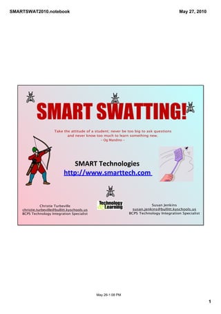 SMARTSWAT2010.notebook                                                                     May 27, 2010




            SMART SWATTING!
                       Take the attitude of a student; never be too big to ask questions
                              and never know too much to learn something new.
                                                 - Og Mandino -




                                SMART Technologies
                             http://www.smarttech.com 



               Christie Turbeville                                          Susan Jenkins
    christie.turbeville@bullitt.kyschools.us                      susan.jenkins@bullitt.kyschools.us
    BCPS Technology Integration Specialist                      BCPS Technology Integration Specialist




                                               May 26­1:08 PM

                                                                                                          1
 