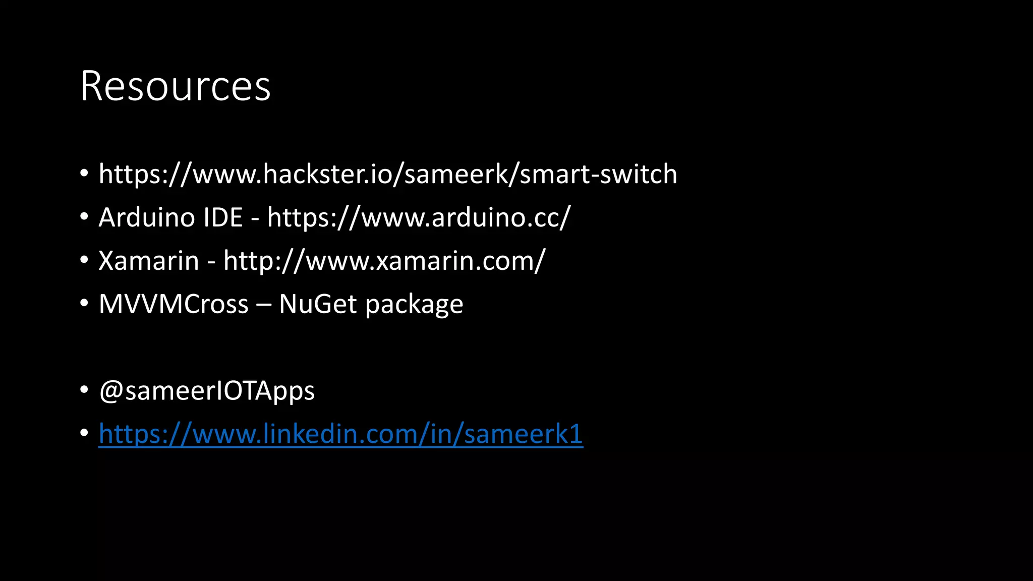Resources
• https://www.hackster.io/sameerk/smart-switch
• Arduino IDE - https://www.arduino.cc/
• Xamarin - http://www.xamarin.com/
• MVVMCross – NuGet package
• @sameerIOTApps
• https://www.linkedin.com/in/sameerk1
 