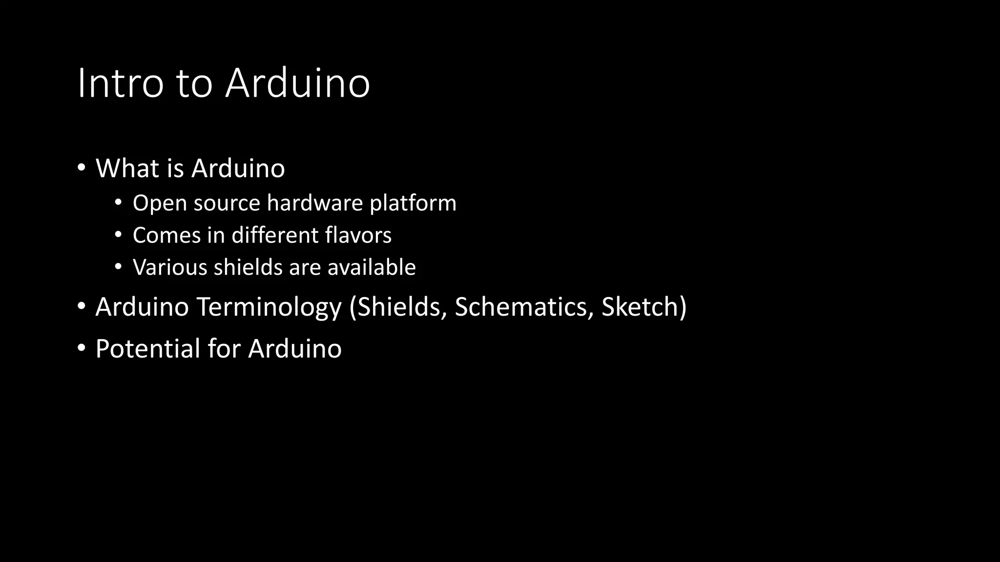 Intro to Arduino
• What is Arduino
• Open source hardware platform
• Comes in different flavors
• Various shields are available
• Arduino Terminology (Shields, Schematics, Sketch)
• Potential for Arduino
 