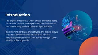 This project introduces a Smart Switch, a versatile home
automation solution utilizing the ESP32 microcontroller,
a 4-channel relay, and the powerful Blynk software.
By combining hardware and software, this project allows
users to remotely control and automate various
electrical appliances within their homes through a user-
friendly mobile application.
Introduction
 