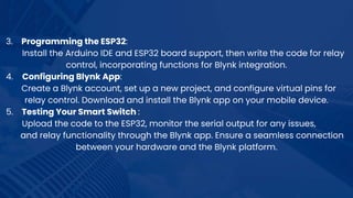 3. Programming the ESP32:
Install the Arduino IDE and ESP32 board support, then write the code for relay
control, incorporating functions for Blynk integration.
4. Configuring Blynk App:
Create a Blynk account, set up a new project, and configure virtual pins for
relay control. Download and install the Blynk app on your mobile device.
5. Testing Your Smart Switch :
Upload the code to the ESP32, monitor the serial output for any issues,
and relay functionality through the Blynk app. Ensure a seamless connection
between your hardware and the Blynk platform.
 
