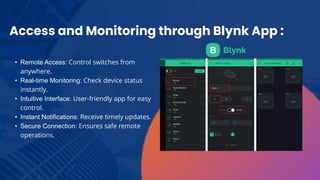Access and Monitoring through Blynk App :
• Remote Access: Control switches from
anywhere.
• Real-time Monitoring: Check device status
instantly.
• Intuitive Interface: User-friendly app for easy
control.
• Instant Notifications: Receive timely updates.
• Secure Connection: Ensures safe remote
operations.
 