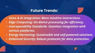 • Voice & AI Integration: More intuitive interactions.
• Edge Computing: On-device processing for efficiency.
• Interoperability Standards: Seamless integration with
various platforms.
• Energy Harvesting: Sustainable and self-powered solutions.
• Enhanced Security: Robust protocols for data protection.
Future Trends:
 