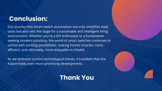 Conclusion:
Our journey into smart switch automation not only simplifies daily
tasks but also sets the stage for a sustainable and intelligent living
environment. Whether you're a DIY enthusiast or a homeowner
seeking modern solutions, the world of smart switches continues to
unfold with exciting possibilities, making homes smarter, more
efficient, and ultimately, more enjoyable to inhabit.
As we embrace current technological trends, it's evident that the
future holds even more promising developments.
Thank You
 