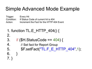 Simple Advanced Mode Example
Trigger:     Every Hit
Condition:   If Status Code of current hit is 404
Action:      Increment the Fact for the HTTP 404 Event


 1. function TL.E_HTTP_404() {
 2.
 3.    if ($H.StatusCode == 404) {
 4.        // Set fact for Report Group
 5.        $F.setFact("TL.F_E_HTTP_404",1);
 6.    }
 7. }
 