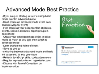 Advanced Mode Best Practice
- If you are just starting, review existing basic
mode event in advanced mode
- Don't create an advanced mode event from
scratch (wrapper event)
- First create all your dependent hit attributes,
events, session attributes, report groups in
basic mode
- Create your advanced mode event in basic
mode as much as you can, then switch to
advanced mode
- Don't change the name of event
- Save as you go
- switching between advanced mode and basic
will cause you to lose your code
- Refresh JavaScript skills: codecademy.com
- Regular expression tester: regextester.com
- Discuss with Tealeaf Consultant on
implementation
 