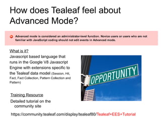 How does Tealeaf feel about
Advanced Mode?


What is it?
Javascript based language that
runs in the Google V8 Javascript
Engine with extensions specific to
the Tealeaf data model (Session, Hit,
Fact, Fact Collection, Pattern Collection and
Pattern)



Training Resource
Detailed tutorial on the
 community site

https://community.tealeaf.com/display/tealeaf80/Tealeaf+EES+Tutorial
 